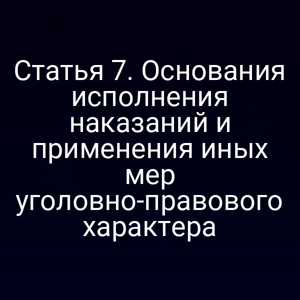 Статья 7. Основания исполнения наказаний и применения иных мер уголовно-правового характера