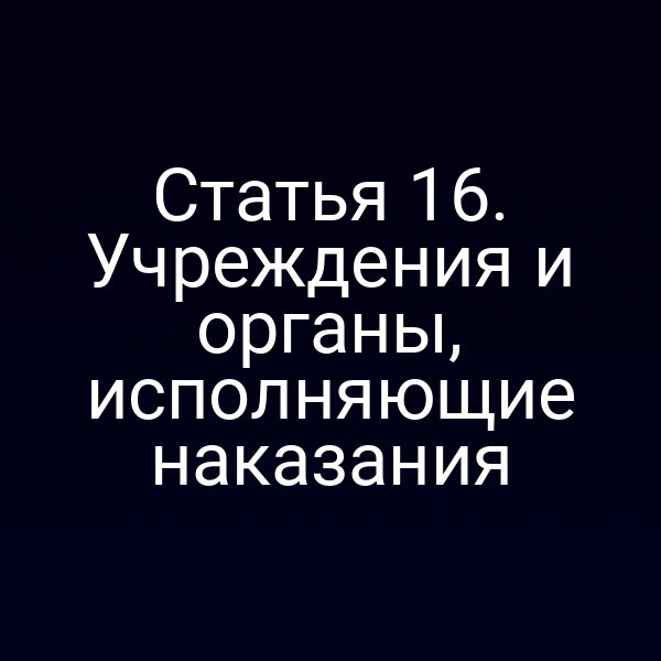 Статья 16. Учреждения и органы, исполняющие наказания