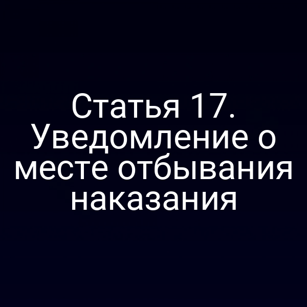 Статья 17. Уведомление о месте отбывания наказания