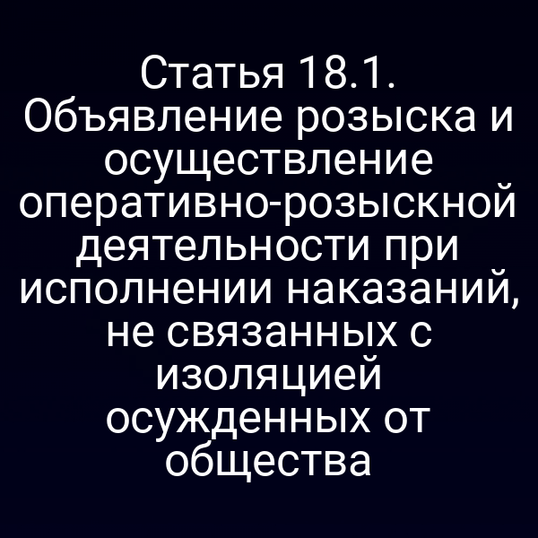 Статья 18.1. Объявление розыска и осуществление оперативно-розыскной деятельности при исполнении наказаний, не связанных с изоляцией осужденных от общества