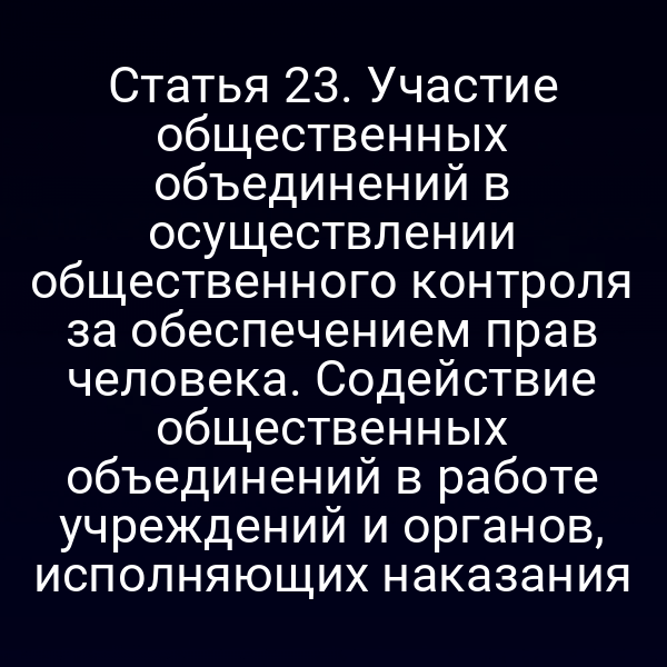Статья 23. Участие общественных объединений в осуществлении общественного контроля за обеспечением прав человека. Содействие общественных объединений в работе учреждений и органов, исполняющих наказания