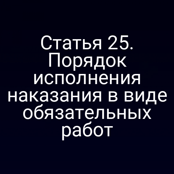 Статья 25. Порядок исполнения наказания в виде обязательных работ