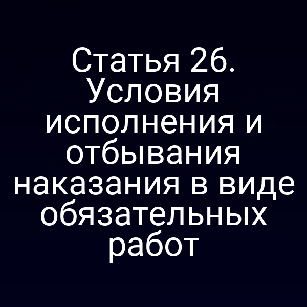 Статья 26. Условия исполнения и отбывания наказания в виде обязательных работ