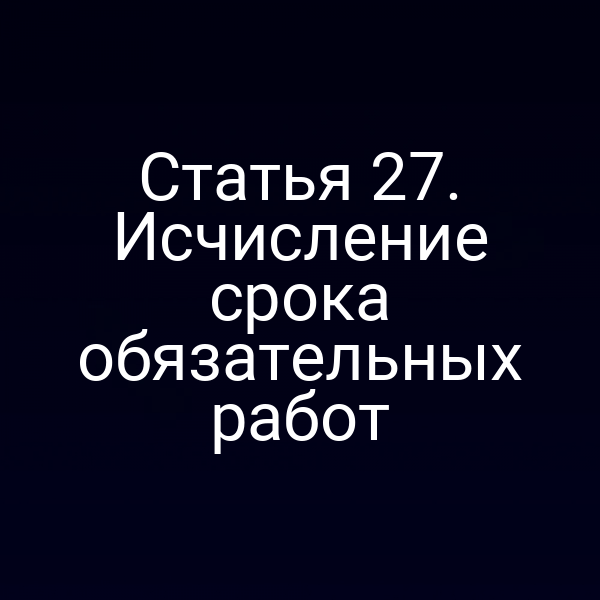 Статья 27. Исчисление срока обязательных работ