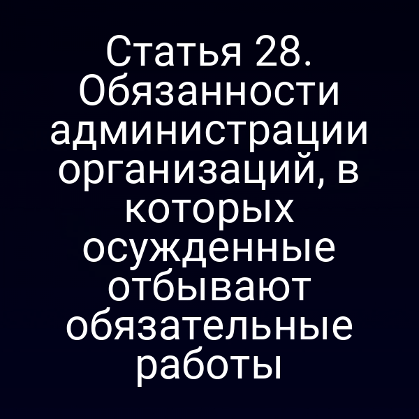 Статья 28. Обязанности администрации организаций, в которых осужденные отбывают обязательные работы