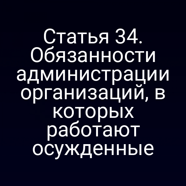 Статья 34. Обязанности администрации организаций, в которых работают осужденные