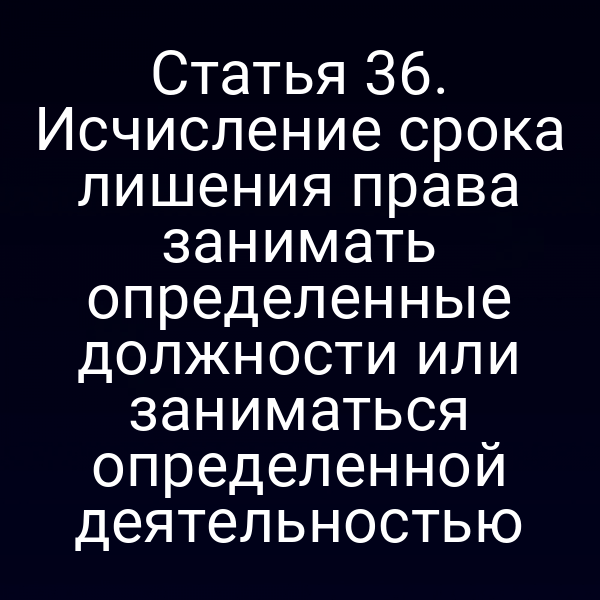 Статья 36. Исчисление срока лишения права занимать определенные должности или заниматься определенной деятельностью