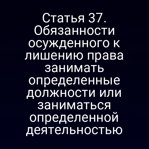 Статья 37. Обязанности осужденного к лишению права занимать определенные должности или заниматься определенной деятельностью