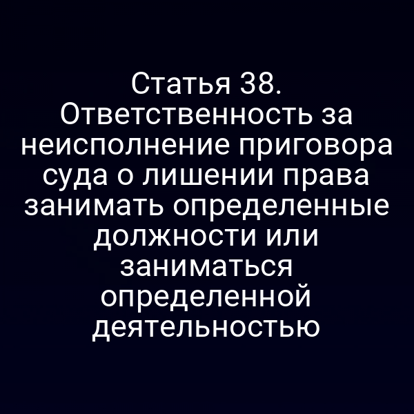 Статья 38. Ответственность за неисполнение приговора суда о лишении права занимать определенные должности или заниматься определенной деятельностью