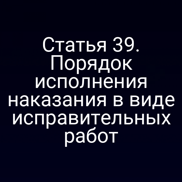 Статья 39. Порядок исполнения наказания в виде исправительных работ