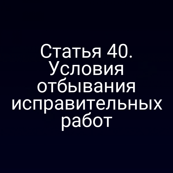 Статья 40. Условия отбывания исправительных работ