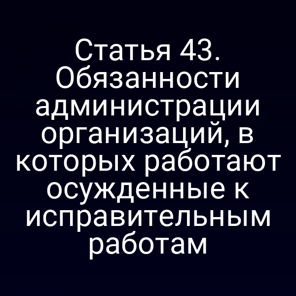 Статья 43. Обязанности администрации организаций, в которых работают осужденные к исправительным работам