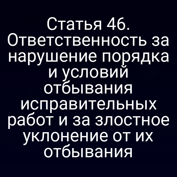 Статья 46. Ответственность за нарушение порядка и условий отбывания исправительных работ и за злостное уклонение от их отбывания