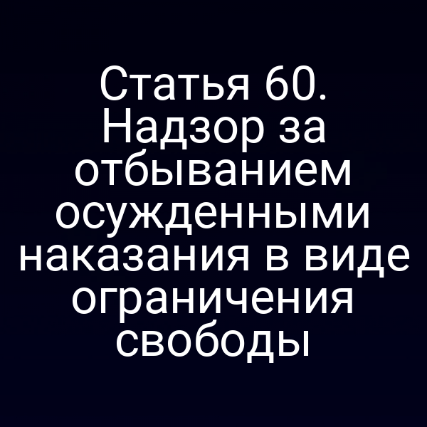Статья 60. Надзор за отбыванием осужденными наказания в виде ограничения свободы