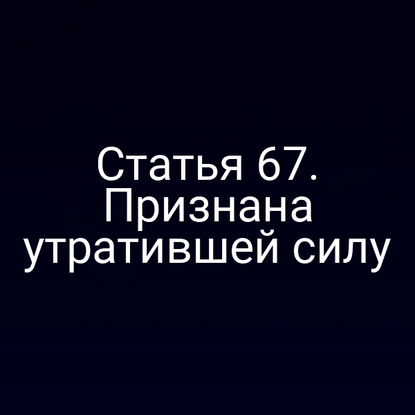 Статья 67. Признана утратившей силу