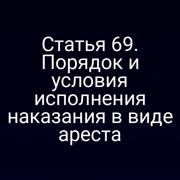 Статья 69. Порядок и условия исполнения наказания в виде ареста