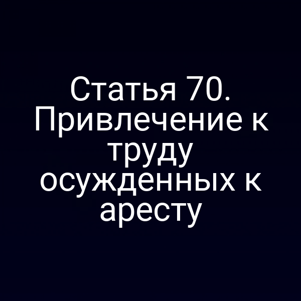 Статья 70. Привлечение к труду осужденных к аресту