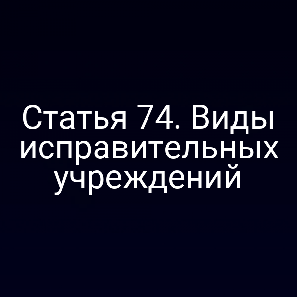 Статья 74. Виды исправительных учреждений