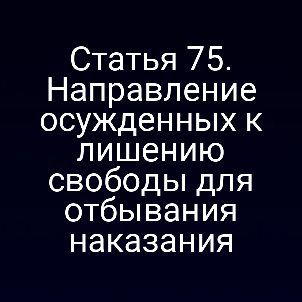 Статья 75. Направление осужденных к лишению свободы для отбывания наказания