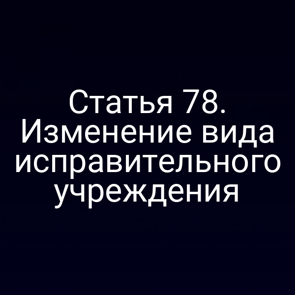 Статья 78. Изменение вида исправительного учреждения
