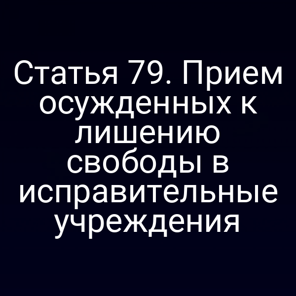 Статья 79. Прием осужденных к лишению свободы в исправительные учреждения