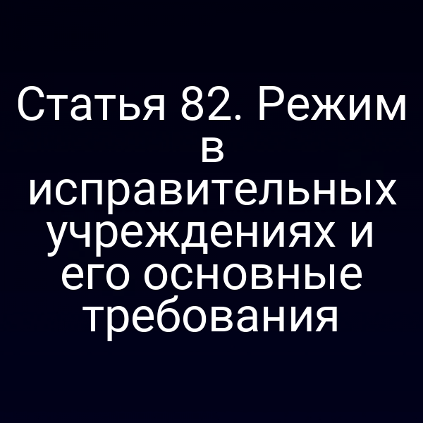 Статья 82. Режим в исправительных учреждениях и его основные требования