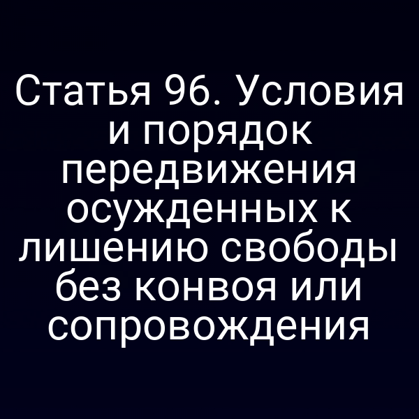 Статья 96. Условия и порядок передвижения осужденных к лишению свободы без конвоя или сопровождения