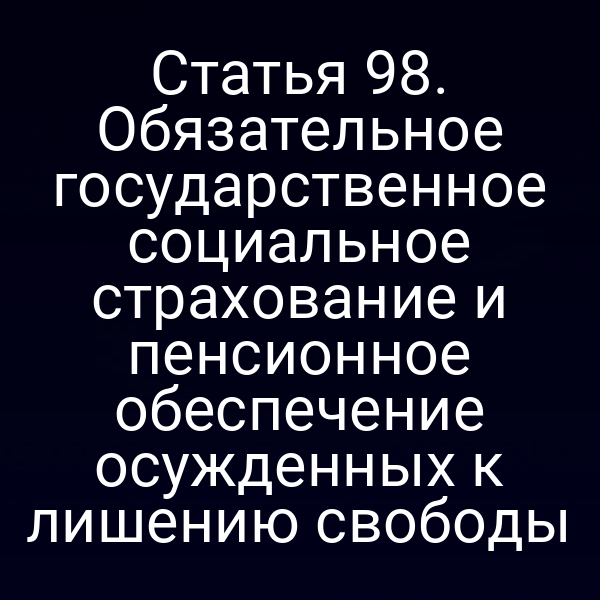 Статья 98. Обязательное государственное социальное страхование и пенсионное обеспечение осужденных к лишению свободы