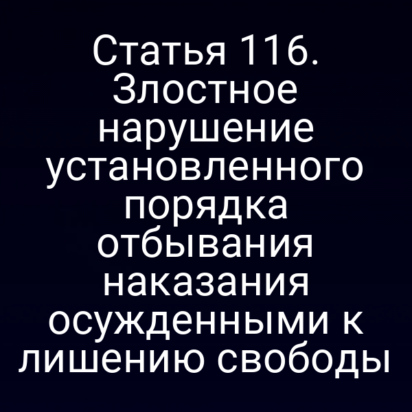 Статья 116. Злостное нарушение установленного порядка отбывания наказания осужденными к лишению свободы