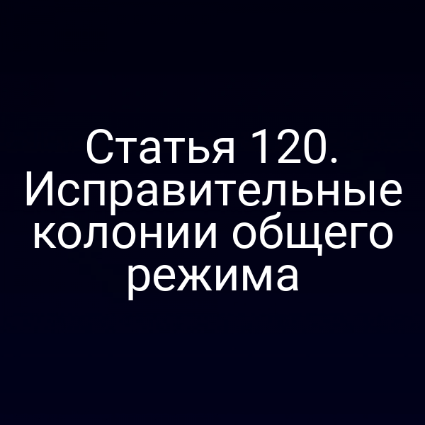 Статья 120. Исправительные колонии общего режима