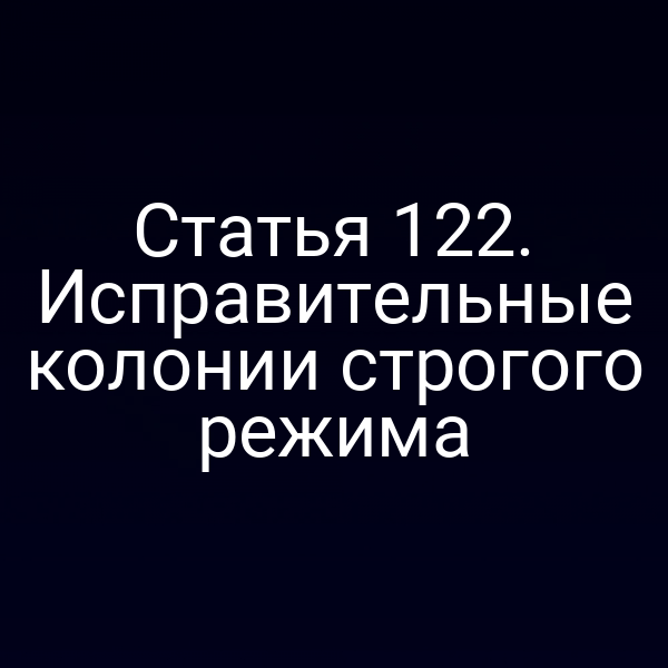 Статья 122. Исправительные колонии строгого режима