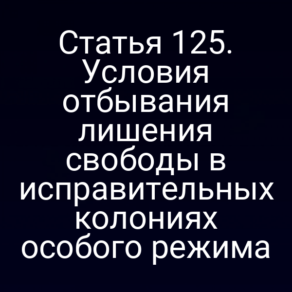 Статья 125. Условия отбывания лишения свободы в исправительных колониях особого режима