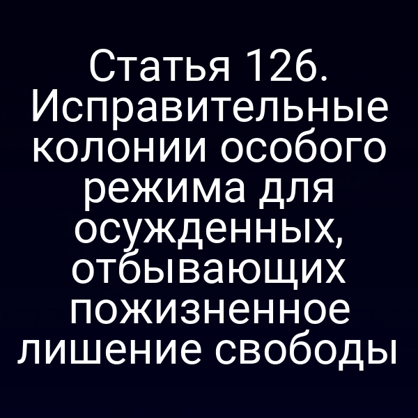 Статья 126. Исправительные колонии особого режима для осужденных, отбывающих пожизненное лишение свободы