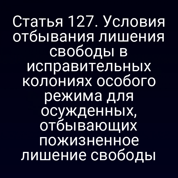 Статья 127. Условия отбывания лишения свободы в исправительных колониях особого режима для осужденных, отбывающих пожизненное лишение свободы