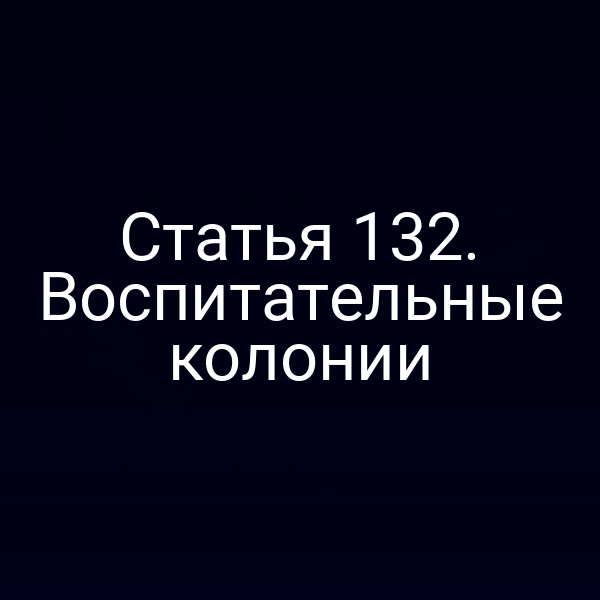 Статья 132. Воспитательные колонии