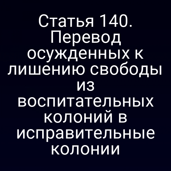 Статья 140. Перевод осужденных к лишению свободы из воспитательных колоний в исправительные колонии