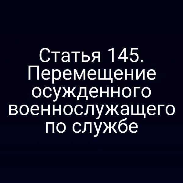 Статья 145. Перемещение осужденного военнослужащего по службе