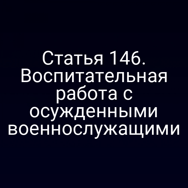 Статья 146. Воспитательная работа с осужденными военнослужащими
