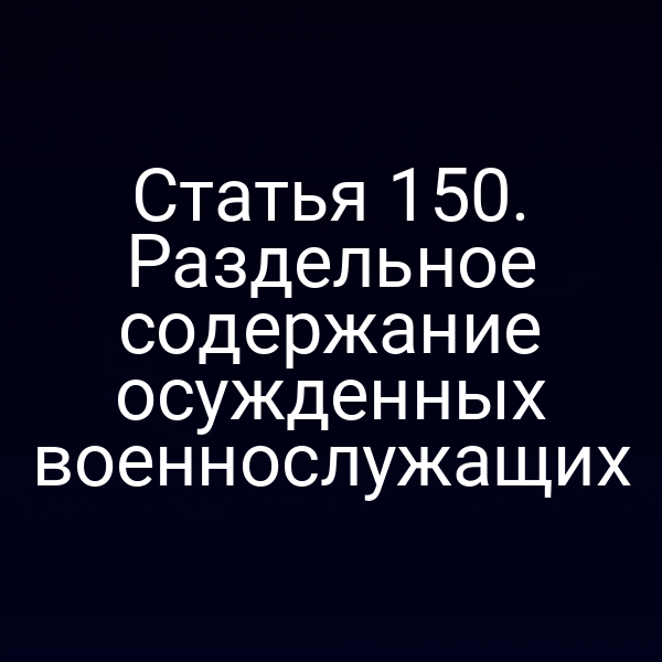 Статья 150. Раздельное содержание осужденных военнослужащих