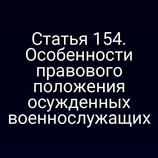 Статья 154. Особенности правового положения осужденных военнослужащих