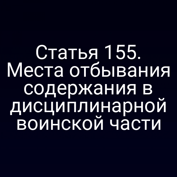 Статья 155. Места отбывания содержания в дисциплинарной воинской части