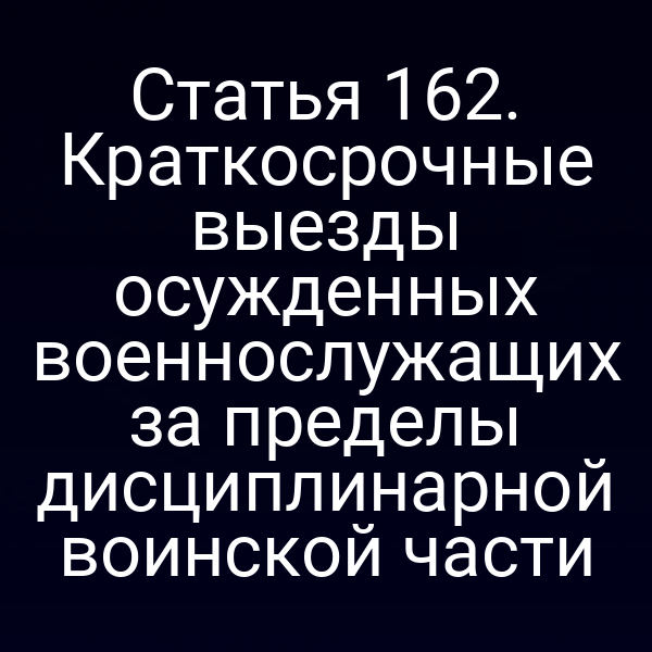 Статья 162. Краткосрочные выезды осужденных военнослужащих за пределы дисциплинарной воинской части