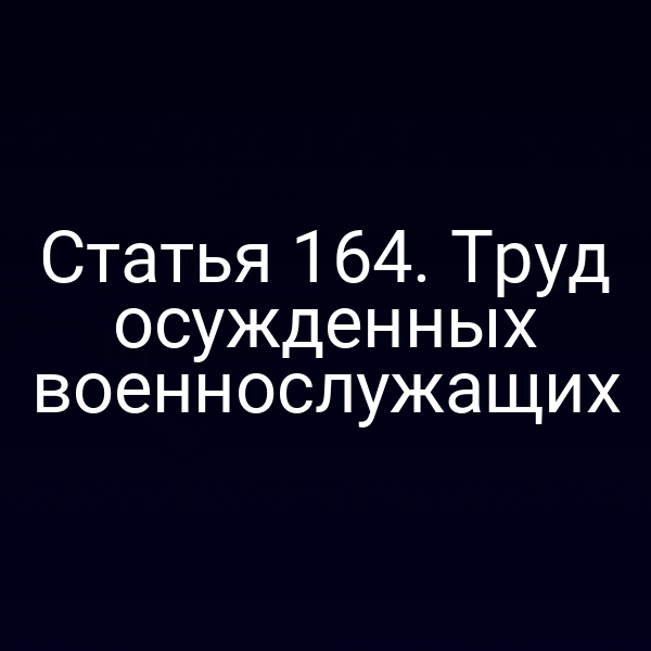 Статья 164. Труд осужденных военнослужащих