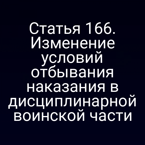 Статья 166. Изменение условий отбывания наказания в дисциплинарной воинской части