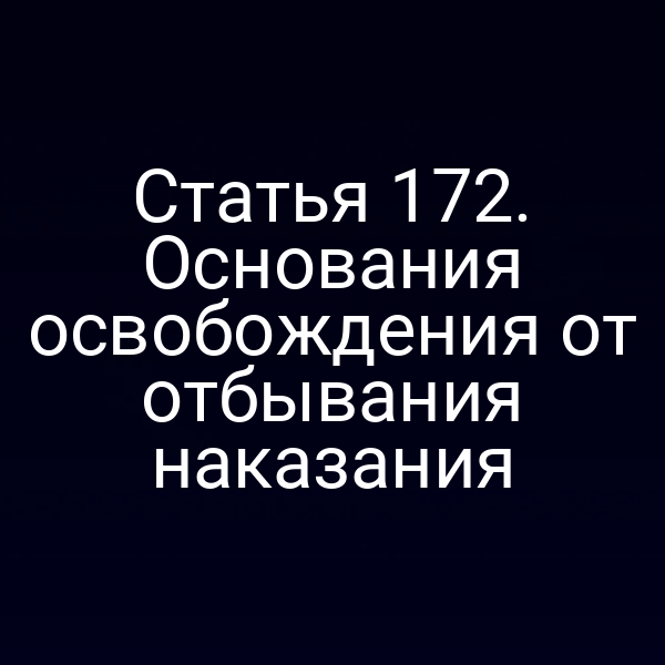 Статья 172. Основания освобождения от отбывания наказания