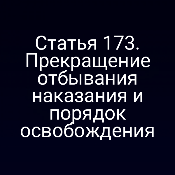 Статья 173. Прекращение отбывания наказания и порядок освобождения