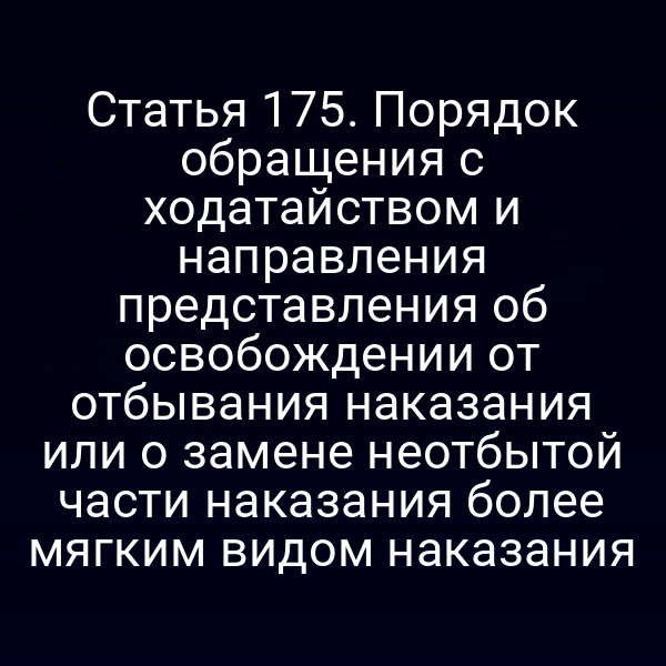 Статья 175. Порядок обращения с ходатайством и направления представления об освобождении от отбывания наказания или о замене неотбытой части наказания более мягким видом наказания