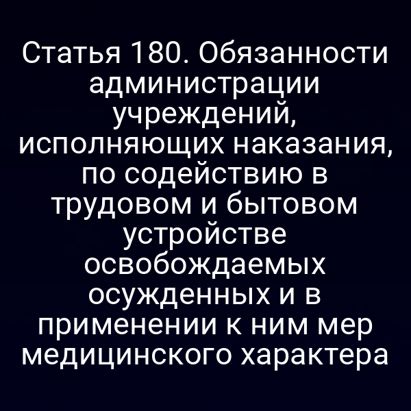 Статья 180. Обязанности администрации учреждений, исполняющих наказания, по содействию в трудовом и бытовом устройстве освобождаемых осужденных и в применении к ним мер медицинского характера