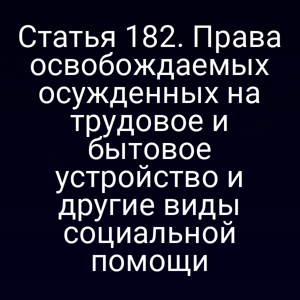 Статья 182. Права освобождаемых осужденных на трудовое и бытовое устройство и другие виды социальной помощи
