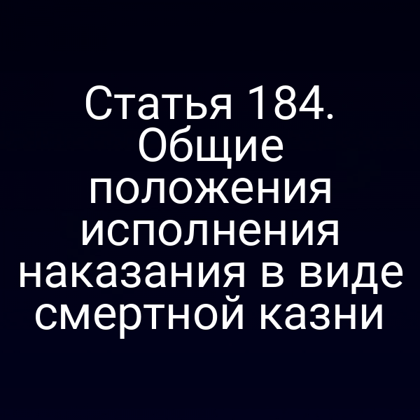 Статья 184. Общие положения исполнения наказания в виде смертной казни